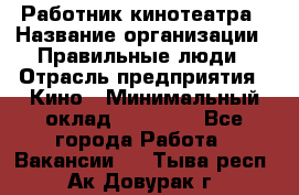 Работник кинотеатра › Название организации ­ Правильные люди › Отрасль предприятия ­ Кино › Минимальный оклад ­ 20 000 - Все города Работа » Вакансии   . Тыва респ.,Ак-Довурак г.